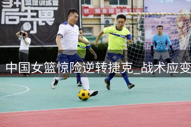中国女篮惊险逆转捷克 战术应变迟缓埋隐患